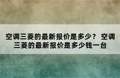 空调三菱的最新报价是多少？ 空调三菱的最新报价是多少钱一台